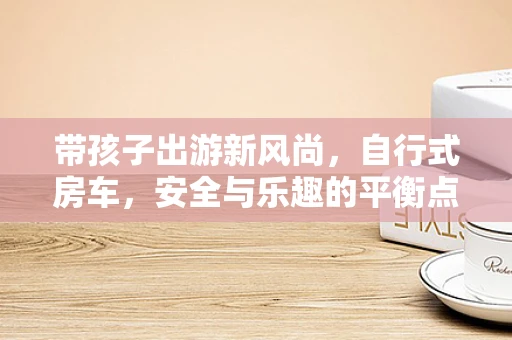 带孩子出游新风尚，自行式房车，安全与乐趣的平衡点何在？