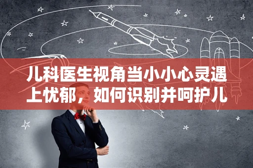 儿科医生视角当小小心灵遇上忧郁，如何识别并呵护儿童的隐形伤痛？