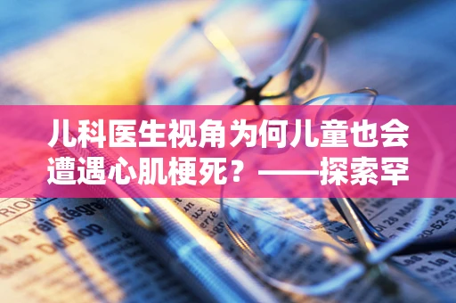 儿科医生视角为何儿童也会遭遇心肌梗死？——探索罕见却严峻的儿科急症