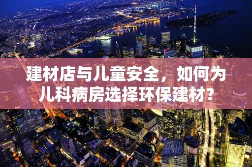 建材店与儿童安全，如何为儿科病房选择环保建材？
