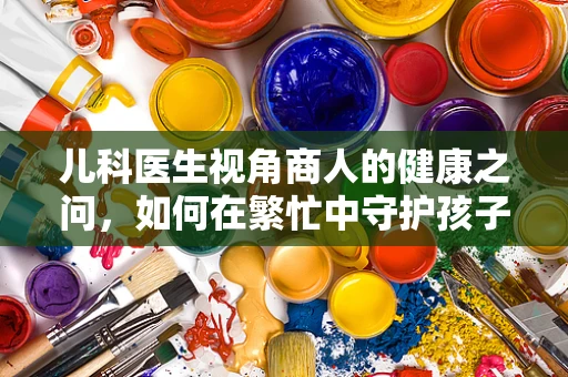 儿科医生视角商人的健康之问，如何在繁忙中守护孩子的健康成长？