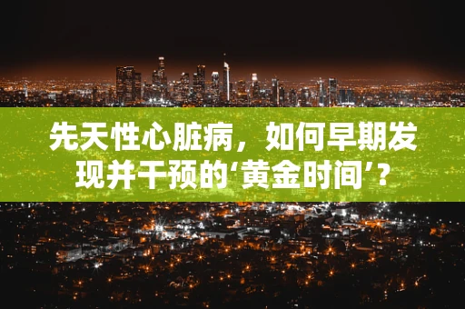 先天性心脏病，如何早期发现并干预的‘黄金时间’？