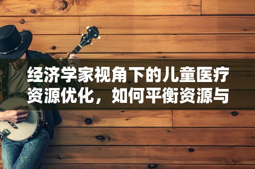 经济学家视角下的儿童医疗资源优化，如何平衡资源与需求？