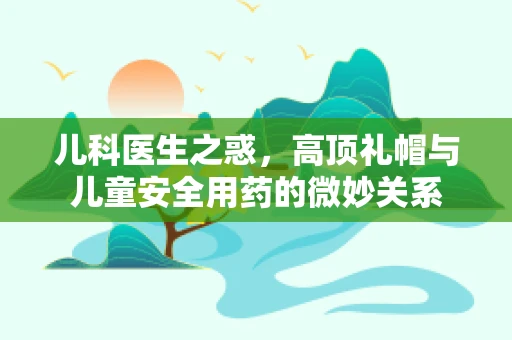 儿科医生之惑，高顶礼帽与儿童安全用药的微妙关系