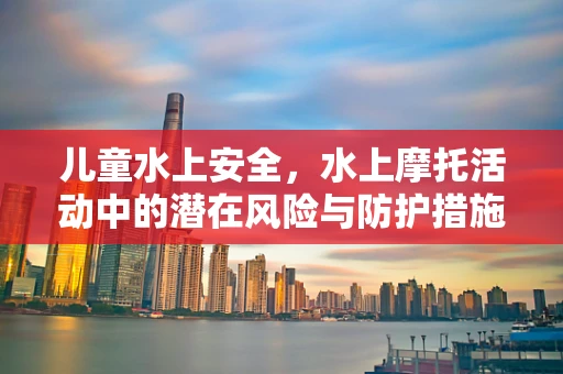 儿童水上安全，水上摩托活动中的潜在风险与防护措施