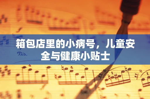 箱包店里的小病号，儿童安全与健康小贴士