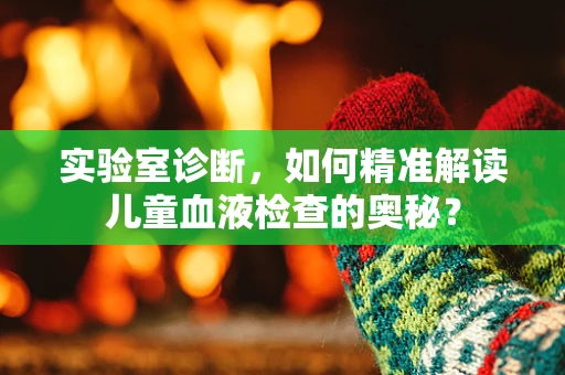 实验室诊断，如何精准解读儿童血液检查的奥秘？