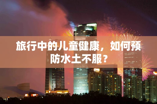 旅行中的儿童健康，如何预防水土不服？