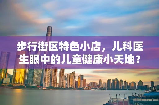 步行街区特色小店，儿科医生眼中的儿童健康小天地？