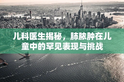儿科医生揭秘，肺脓肿在儿童中的罕见表现与挑战