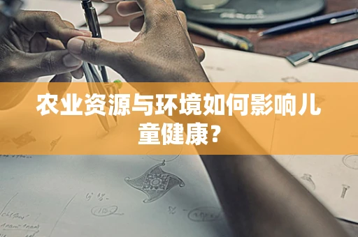 农业资源与环境如何影响儿童健康？
