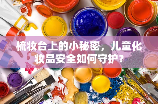 梳妆台上的小秘密，儿童化妆品安全如何守护？