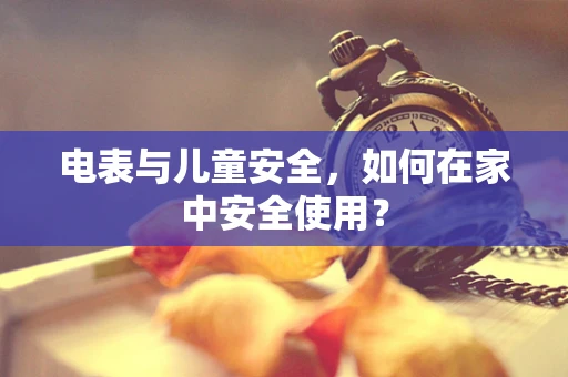 电表与儿童安全，如何在家中安全使用？