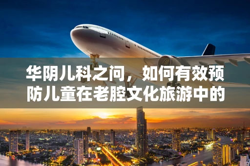 华阴儿科之问，如何有效预防儿童在老腔文化旅游中的意外伤害？