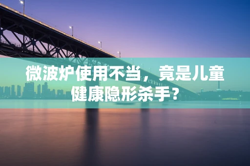 微波炉使用不当，竟是儿童健康隐形杀手？