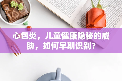 心包炎，儿童健康隐秘的威胁，如何早期识别？