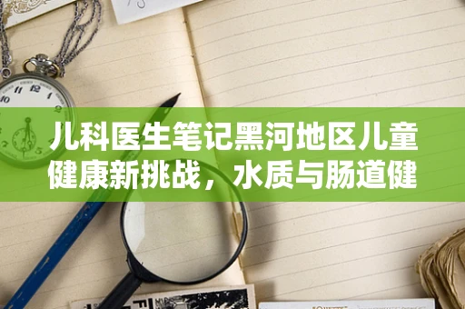 儿科医生笔记黑河地区儿童健康新挑战，水质与肠道健康的关系