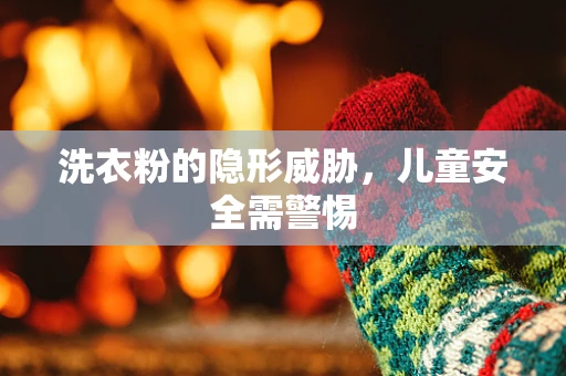 洗衣粉的隐形威胁，儿童安全需警惕