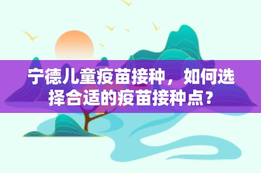 宁德儿童疫苗接种，如何选择合适的疫苗接种点？