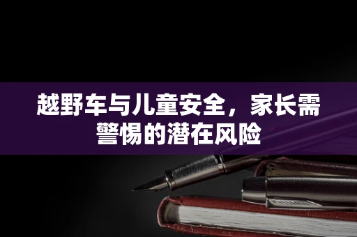 越野车与儿童安全，家长需警惕的潜在风险