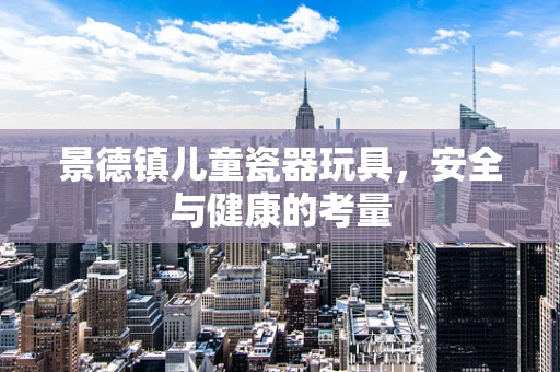 景德镇儿童瓷器玩具，安全与健康的考量
