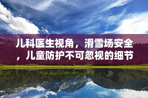 儿科医生视角，滑雪场安全，儿童防护不可忽视的细节