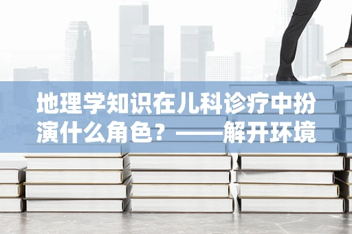 地理学知识在儿科诊疗中扮演什么角色？——解开环境因素对儿童健康的隐秘影响