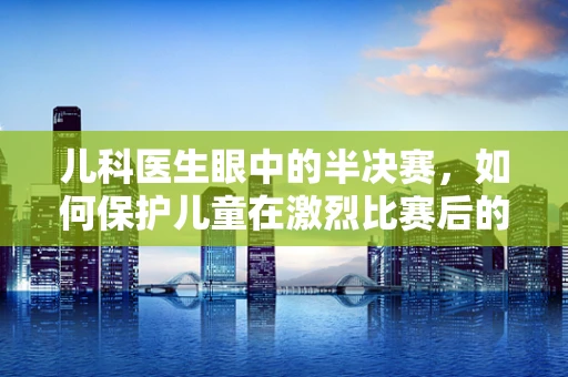 儿科医生眼中的半决赛，如何保护儿童在激烈比赛后的健康？