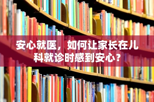 安心就医，如何让家长在儿科就诊时感到安心？