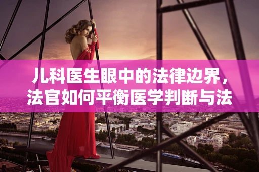儿科医生眼中的法律边界，法官如何平衡医学判断与法律裁决？