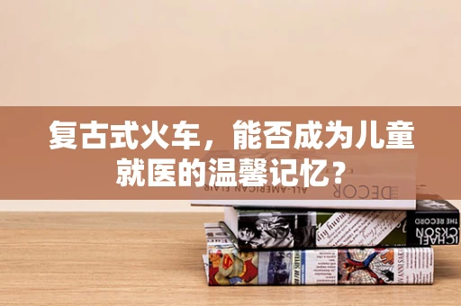 复古式火车，能否成为儿童就医的温馨记忆？