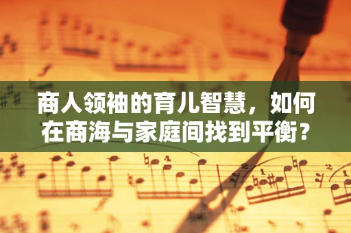 商人领袖的育儿智慧，如何在商海与家庭间找到平衡？