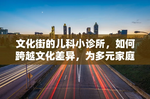 文化街的儿科小诊所，如何跨越文化差异，为多元家庭提供精准医疗？