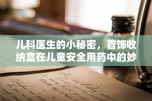 儿科医生的小秘密，首饰收纳盒在儿童安全用药中的妙用？