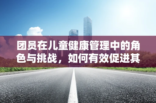 团员在儿童健康管理中的角色与挑战，如何有效促进其参与度？