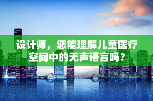 设计师，您能理解儿童医疗空间中的无声语言吗？