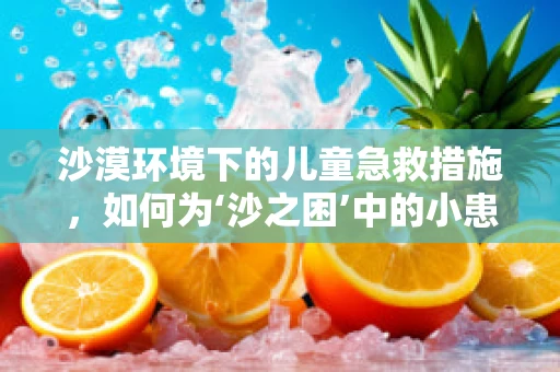 沙漠环境下的儿童急救措施，如何为‘沙之困’中的小患者保驾护航？