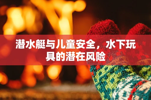 潜水艇与儿童安全，水下玩具的潜在风险
