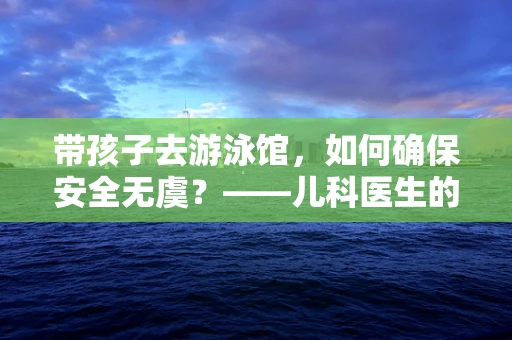 带孩子去游泳馆，如何确保安全无虞？——儿科医生的温馨提示