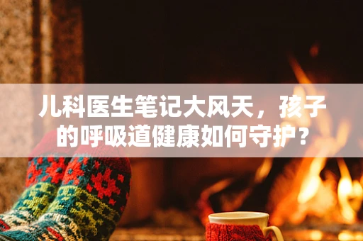 儿科医生笔记大风天，孩子的呼吸道健康如何守护？