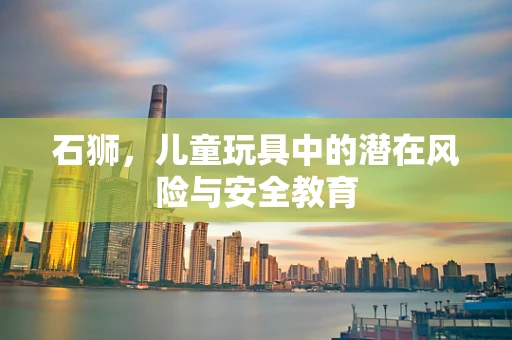 石狮，儿童玩具中的潜在风险与安全教育