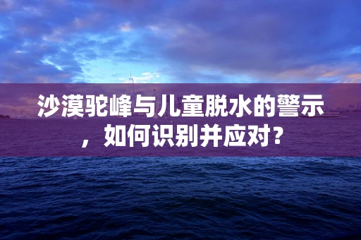 沙漠驼峰与儿童脱水的警示，如何识别并应对？