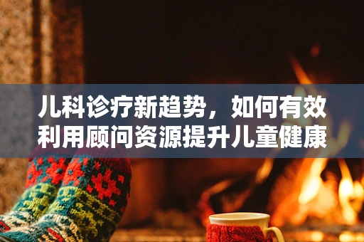 儿科诊疗新趋势，如何有效利用顾问资源提升儿童健康管理？
