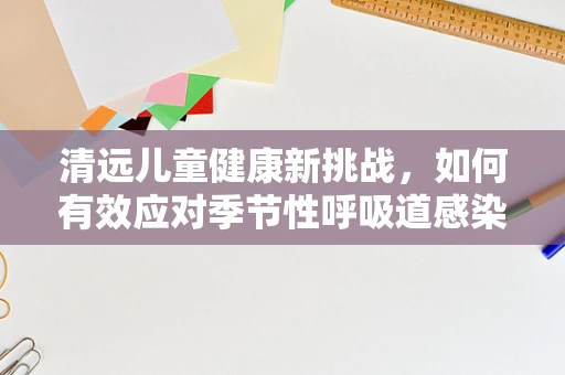 清远儿童健康新挑战，如何有效应对季节性呼吸道感染？