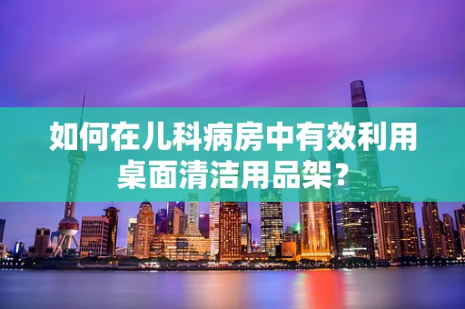 如何在儿科病房中有效利用桌面清洁用品架？