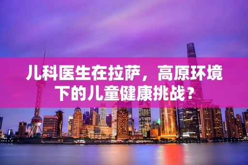 儿科医生在拉萨，高原环境下的儿童健康挑战？