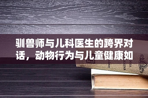 驯兽师与儿科医生的跨界对话，动物行为与儿童健康如何相融？