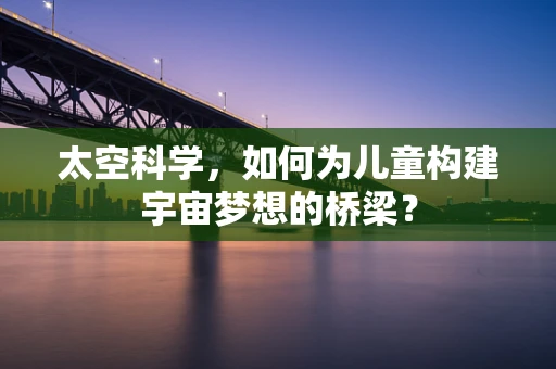 太空科学，如何为儿童构建宇宙梦想的桥梁？