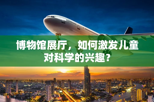 博物馆展厅，如何激发儿童对科学的兴趣？