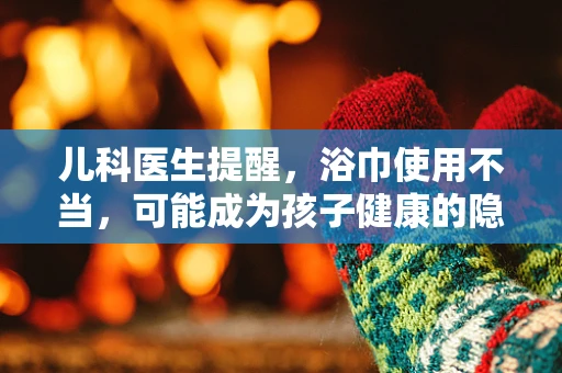 儿科医生提醒，浴巾使用不当，可能成为孩子健康的隐形杀手？
